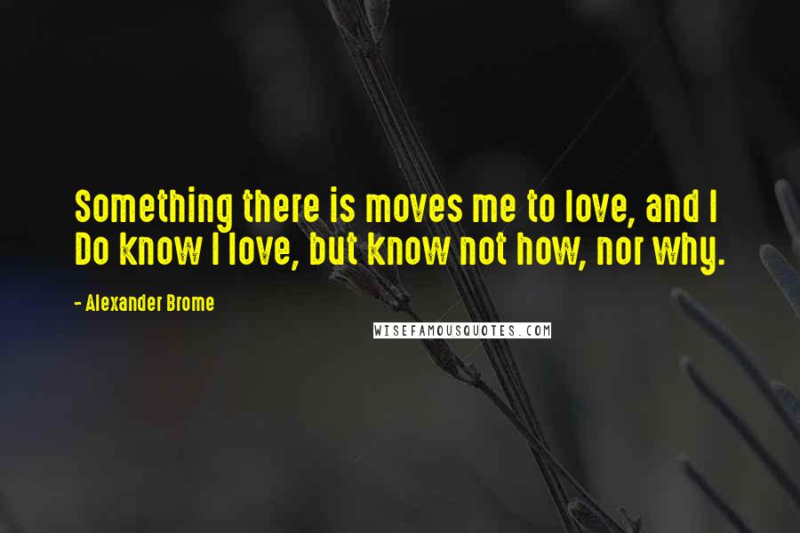 Alexander Brome Quotes: Something there is moves me to love, and I Do know I love, but know not how, nor why.