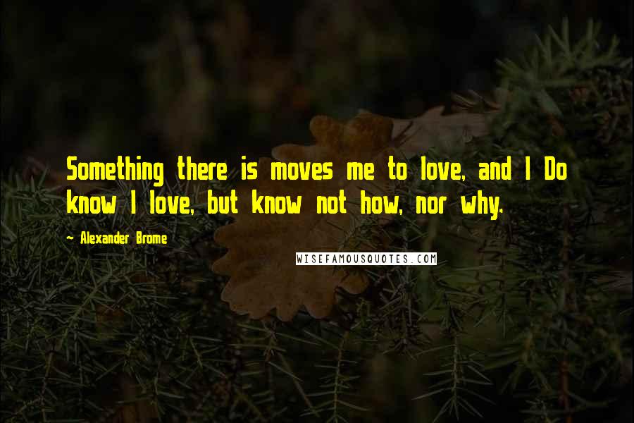 Alexander Brome Quotes: Something there is moves me to love, and I Do know I love, but know not how, nor why.