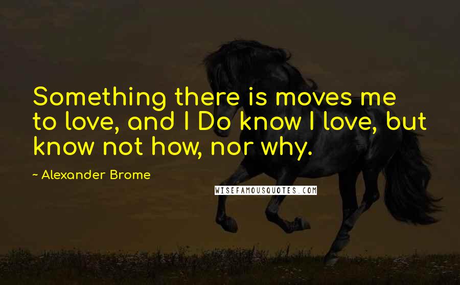 Alexander Brome Quotes: Something there is moves me to love, and I Do know I love, but know not how, nor why.