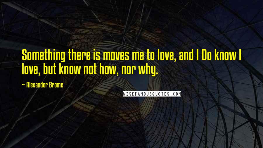 Alexander Brome Quotes: Something there is moves me to love, and I Do know I love, but know not how, nor why.