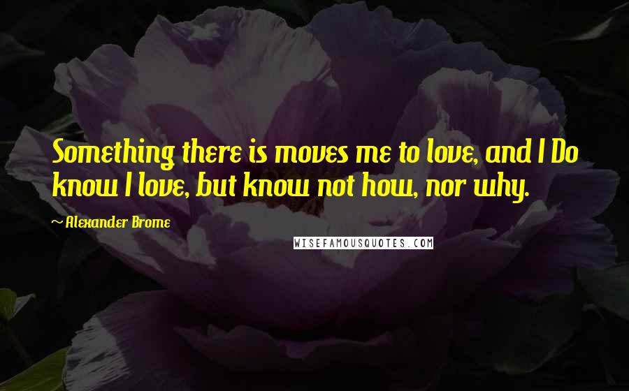 Alexander Brome Quotes: Something there is moves me to love, and I Do know I love, but know not how, nor why.