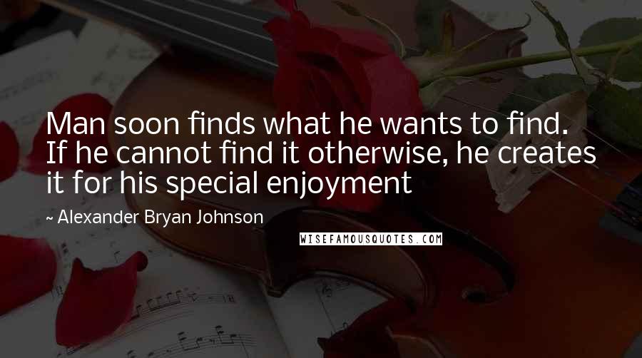 Alexander Bryan Johnson Quotes: Man soon finds what he wants to find. If he cannot find it otherwise, he creates it for his special enjoyment