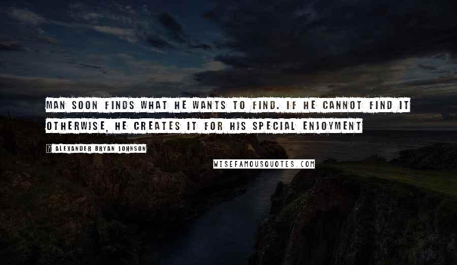 Alexander Bryan Johnson Quotes: Man soon finds what he wants to find. If he cannot find it otherwise, he creates it for his special enjoyment