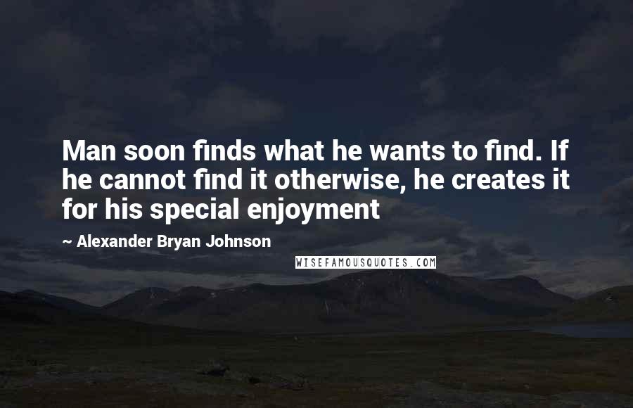 Alexander Bryan Johnson Quotes: Man soon finds what he wants to find. If he cannot find it otherwise, he creates it for his special enjoyment