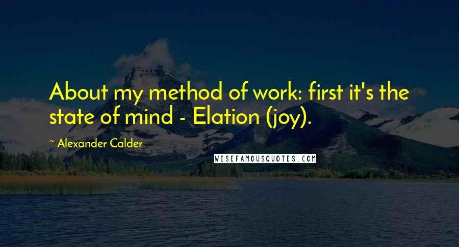 Alexander Calder Quotes: About my method of work: first it's the state of mind - Elation (joy).