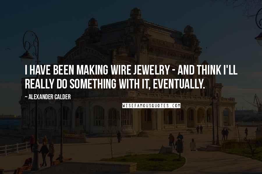 Alexander Calder Quotes: I have been making wire jewelry - and think I'll really do something with it, eventually.