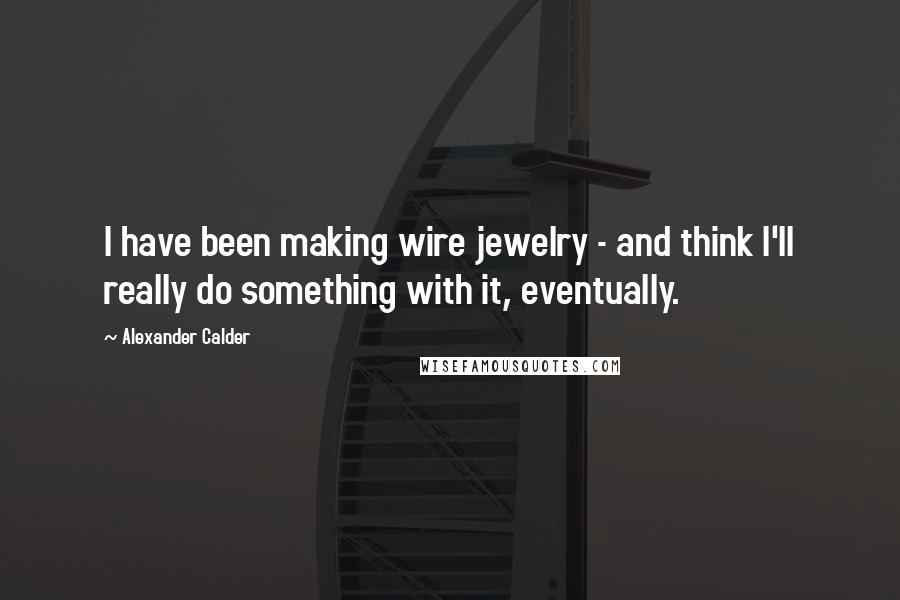 Alexander Calder Quotes: I have been making wire jewelry - and think I'll really do something with it, eventually.