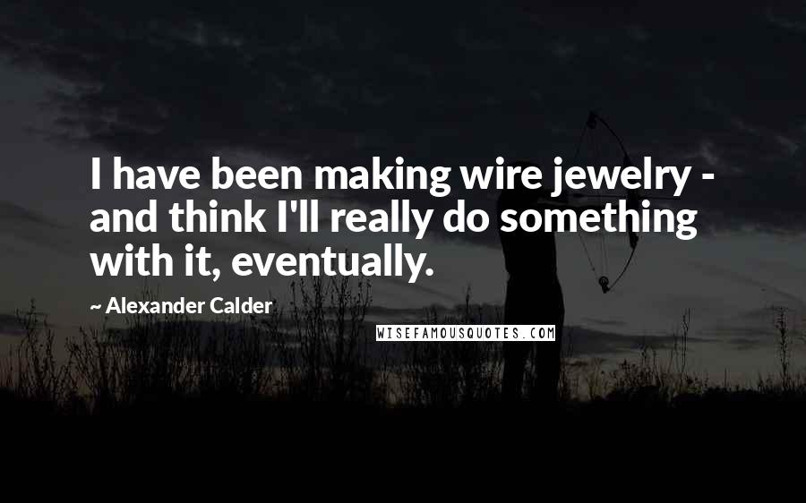 Alexander Calder Quotes: I have been making wire jewelry - and think I'll really do something with it, eventually.