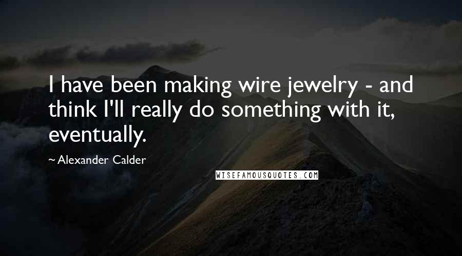 Alexander Calder Quotes: I have been making wire jewelry - and think I'll really do something with it, eventually.