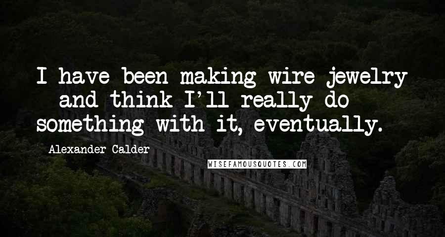 Alexander Calder Quotes: I have been making wire jewelry - and think I'll really do something with it, eventually.