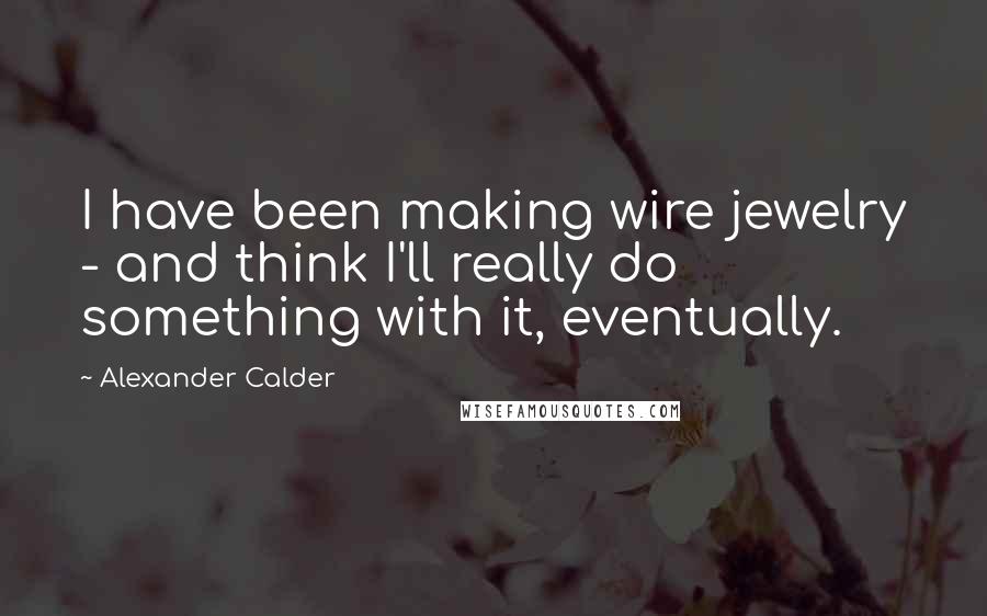 Alexander Calder Quotes: I have been making wire jewelry - and think I'll really do something with it, eventually.