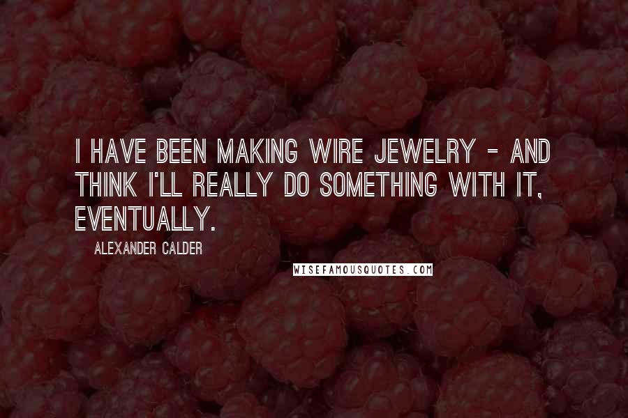 Alexander Calder Quotes: I have been making wire jewelry - and think I'll really do something with it, eventually.