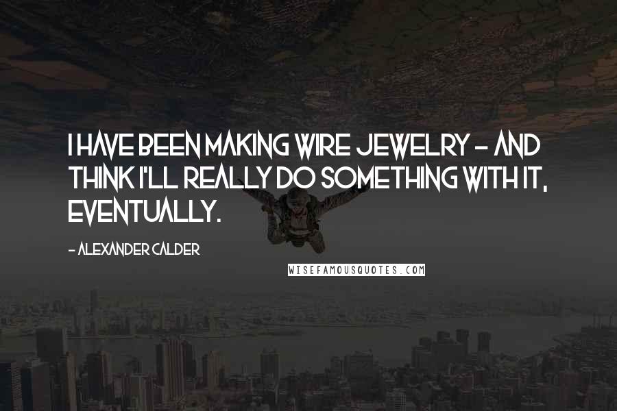 Alexander Calder Quotes: I have been making wire jewelry - and think I'll really do something with it, eventually.