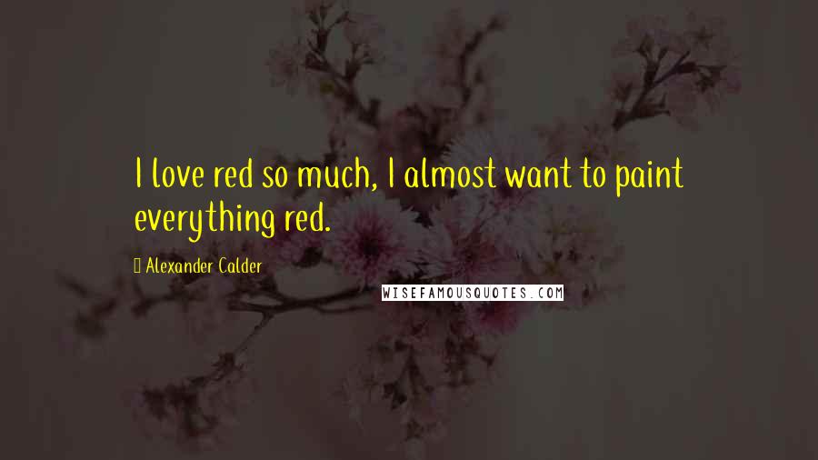 Alexander Calder Quotes: I love red so much, I almost want to paint everything red.