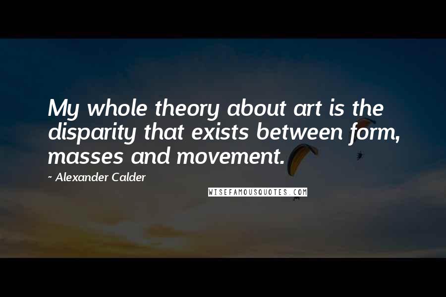 Alexander Calder Quotes: My whole theory about art is the disparity that exists between form, masses and movement.