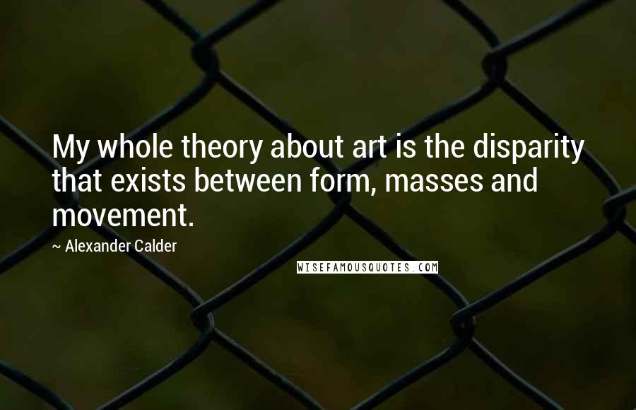 Alexander Calder Quotes: My whole theory about art is the disparity that exists between form, masses and movement.