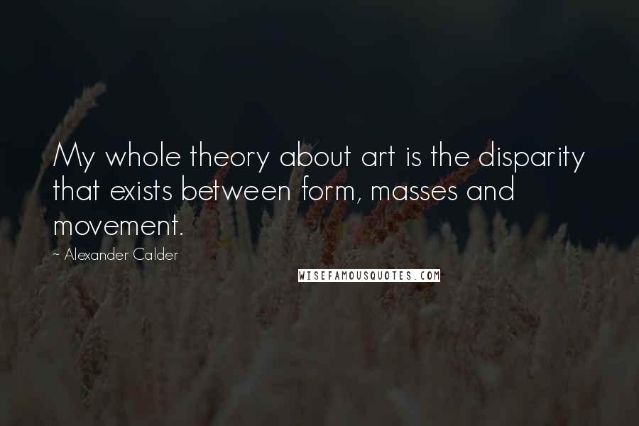 Alexander Calder Quotes: My whole theory about art is the disparity that exists between form, masses and movement.