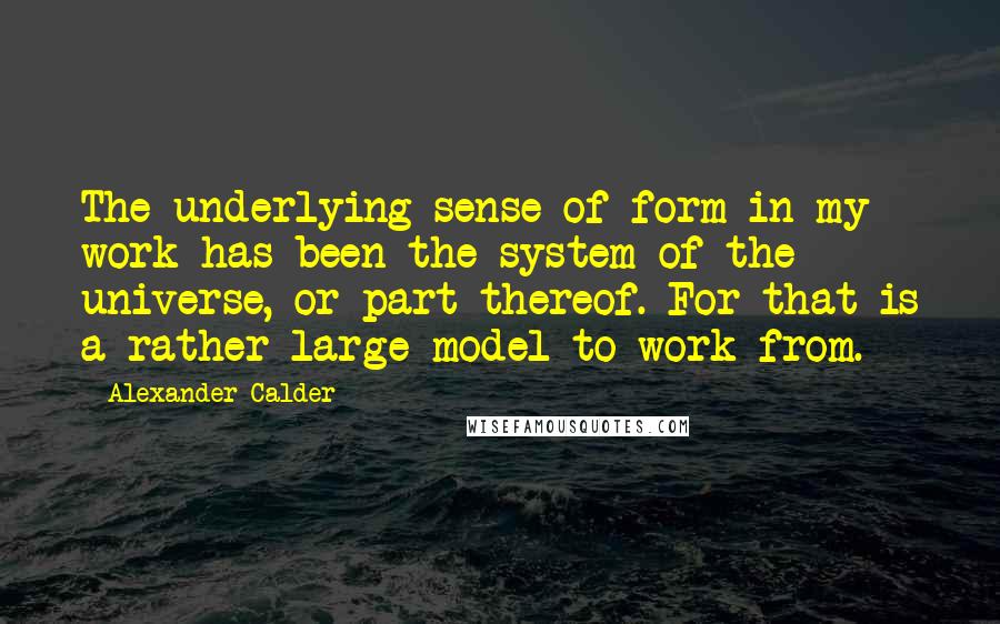 Alexander Calder Quotes: The underlying sense of form in my work has been the system of the universe, or part thereof. For that is a rather large model to work from.