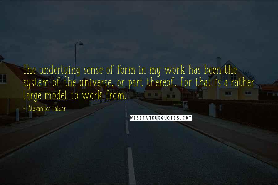 Alexander Calder Quotes: The underlying sense of form in my work has been the system of the universe, or part thereof. For that is a rather large model to work from.