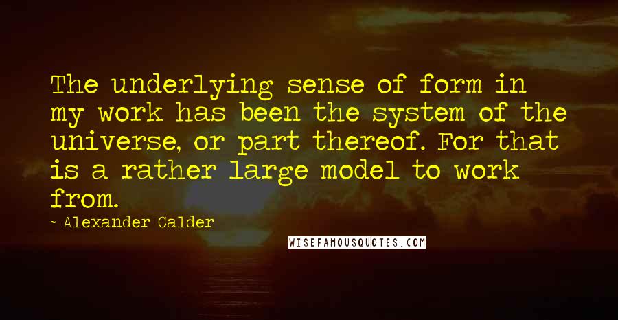 Alexander Calder Quotes: The underlying sense of form in my work has been the system of the universe, or part thereof. For that is a rather large model to work from.