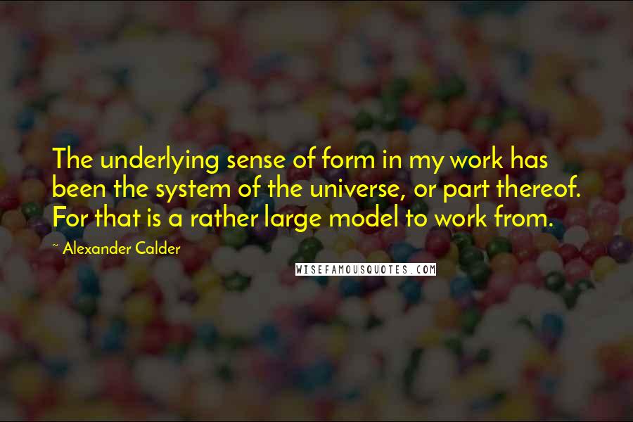 Alexander Calder Quotes: The underlying sense of form in my work has been the system of the universe, or part thereof. For that is a rather large model to work from.