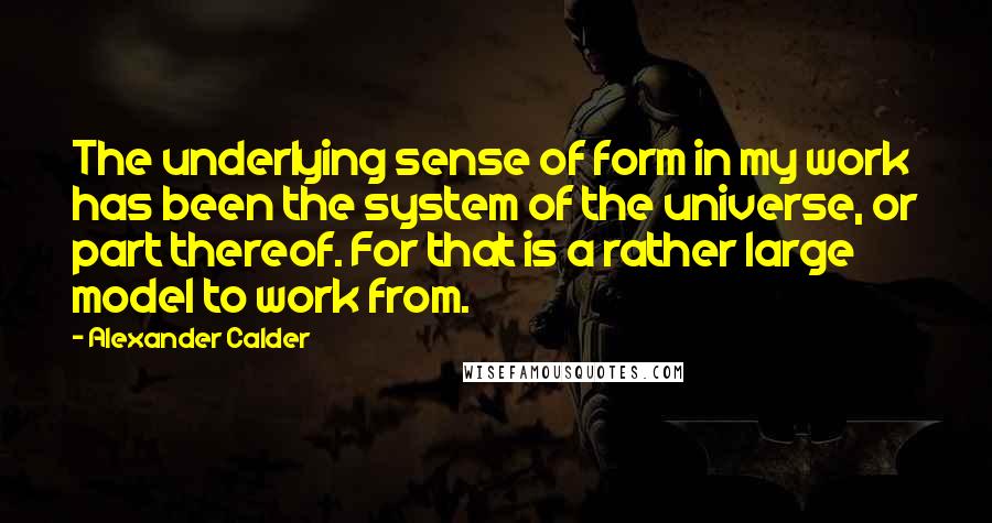 Alexander Calder Quotes: The underlying sense of form in my work has been the system of the universe, or part thereof. For that is a rather large model to work from.