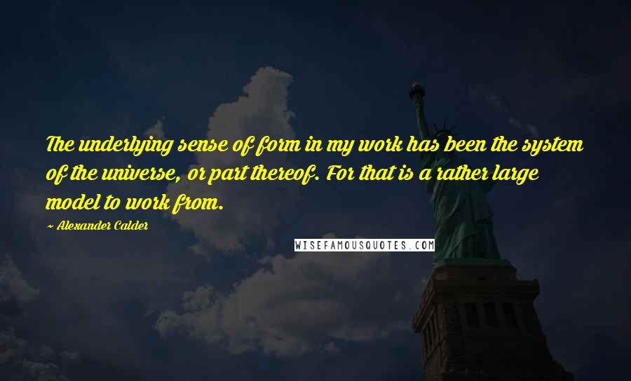 Alexander Calder Quotes: The underlying sense of form in my work has been the system of the universe, or part thereof. For that is a rather large model to work from.