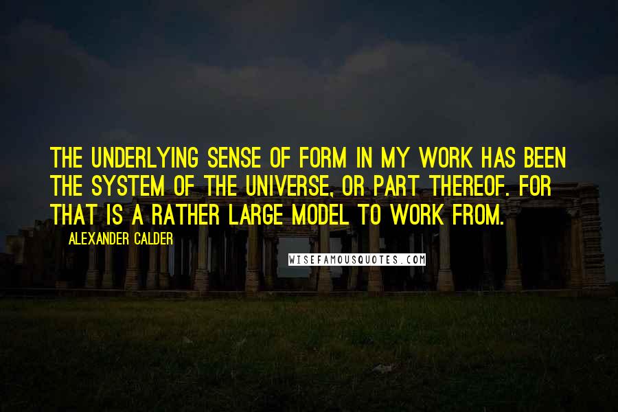 Alexander Calder Quotes: The underlying sense of form in my work has been the system of the universe, or part thereof. For that is a rather large model to work from.