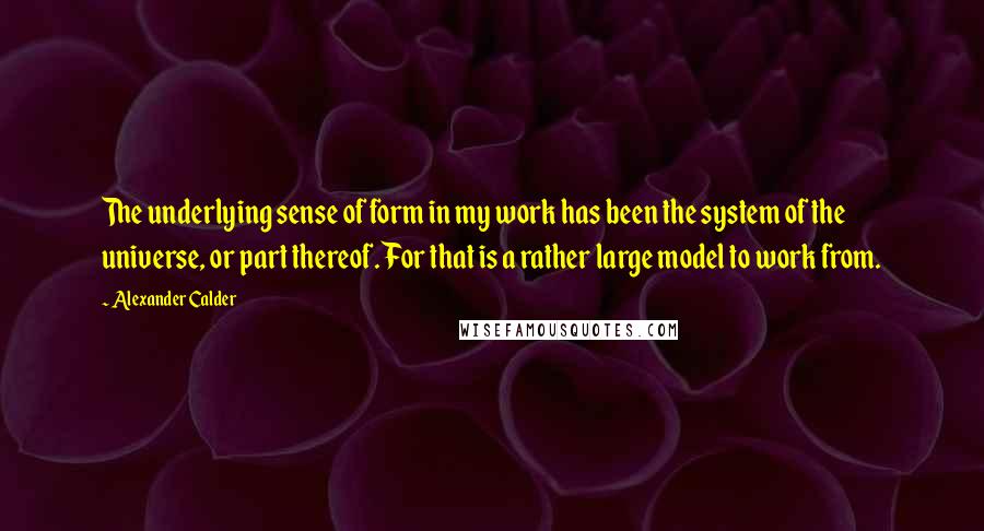 Alexander Calder Quotes: The underlying sense of form in my work has been the system of the universe, or part thereof. For that is a rather large model to work from.