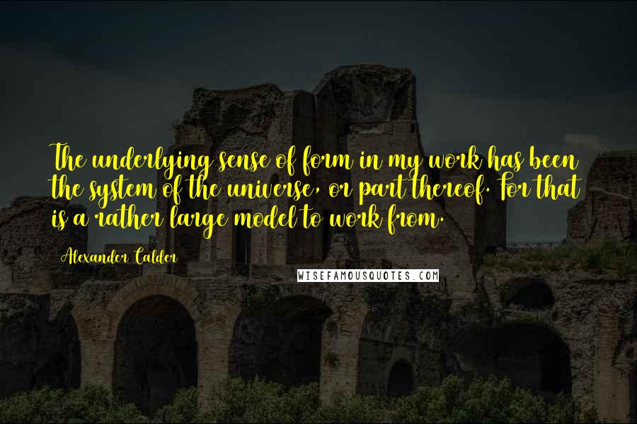 Alexander Calder Quotes: The underlying sense of form in my work has been the system of the universe, or part thereof. For that is a rather large model to work from.