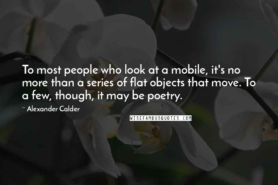 Alexander Calder Quotes: To most people who look at a mobile, it's no more than a series of flat objects that move. To a few, though, it may be poetry.