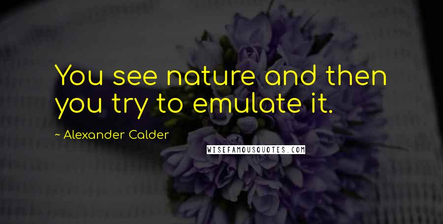 Alexander Calder Quotes: You see nature and then you try to emulate it.