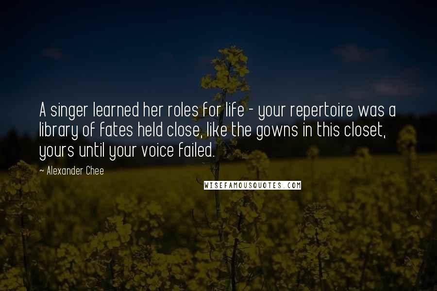 Alexander Chee Quotes: A singer learned her roles for life - your repertoire was a library of fates held close, like the gowns in this closet, yours until your voice failed.