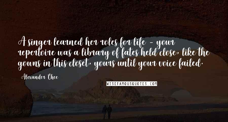 Alexander Chee Quotes: A singer learned her roles for life - your repertoire was a library of fates held close, like the gowns in this closet, yours until your voice failed.