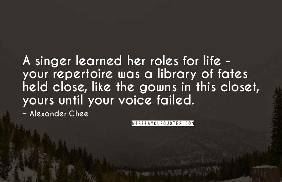 Alexander Chee Quotes: A singer learned her roles for life - your repertoire was a library of fates held close, like the gowns in this closet, yours until your voice failed.