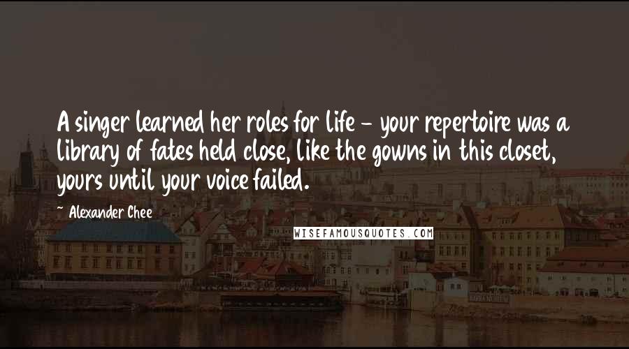 Alexander Chee Quotes: A singer learned her roles for life - your repertoire was a library of fates held close, like the gowns in this closet, yours until your voice failed.