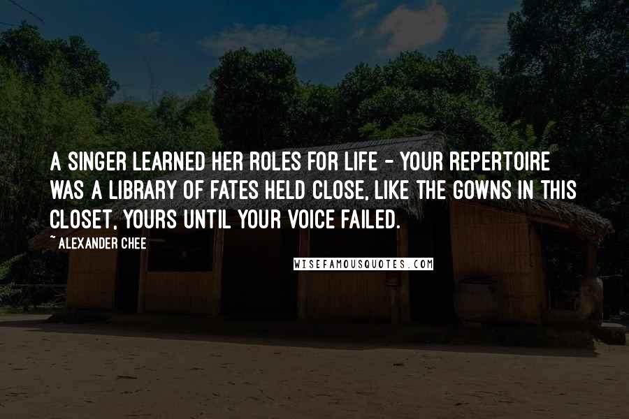 Alexander Chee Quotes: A singer learned her roles for life - your repertoire was a library of fates held close, like the gowns in this closet, yours until your voice failed.