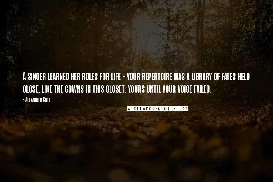 Alexander Chee Quotes: A singer learned her roles for life - your repertoire was a library of fates held close, like the gowns in this closet, yours until your voice failed.