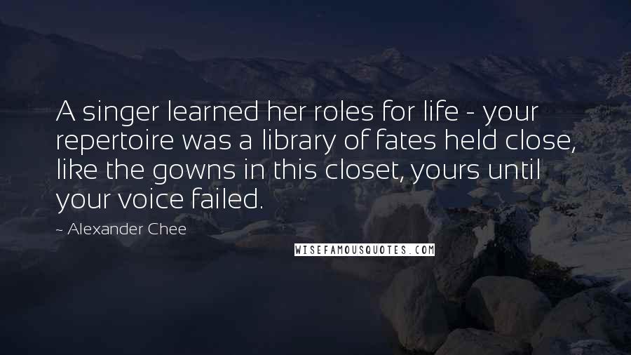 Alexander Chee Quotes: A singer learned her roles for life - your repertoire was a library of fates held close, like the gowns in this closet, yours until your voice failed.