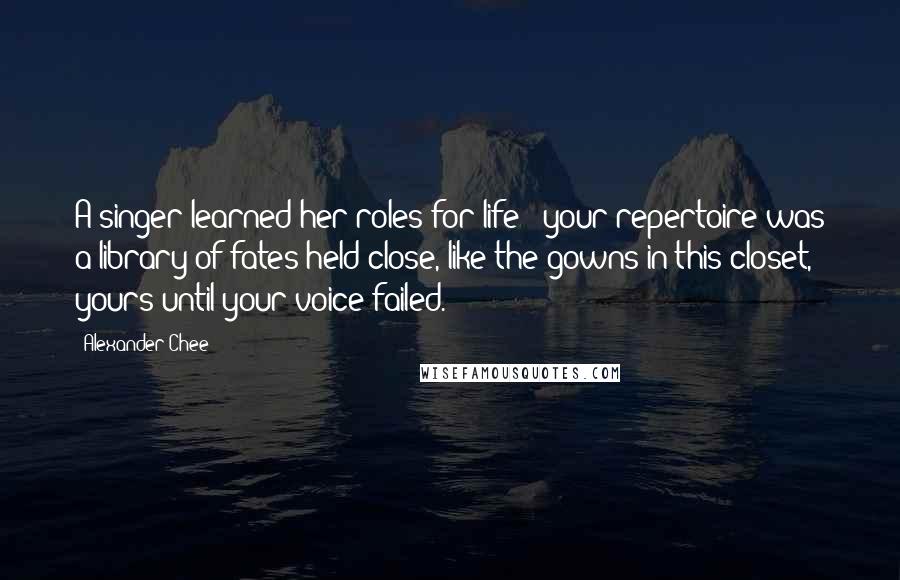 Alexander Chee Quotes: A singer learned her roles for life - your repertoire was a library of fates held close, like the gowns in this closet, yours until your voice failed.