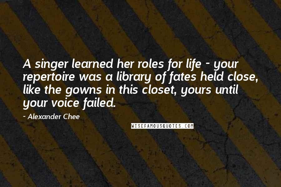 Alexander Chee Quotes: A singer learned her roles for life - your repertoire was a library of fates held close, like the gowns in this closet, yours until your voice failed.