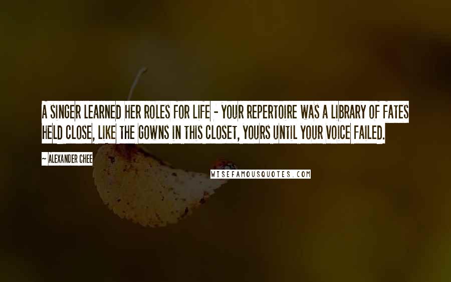 Alexander Chee Quotes: A singer learned her roles for life - your repertoire was a library of fates held close, like the gowns in this closet, yours until your voice failed.