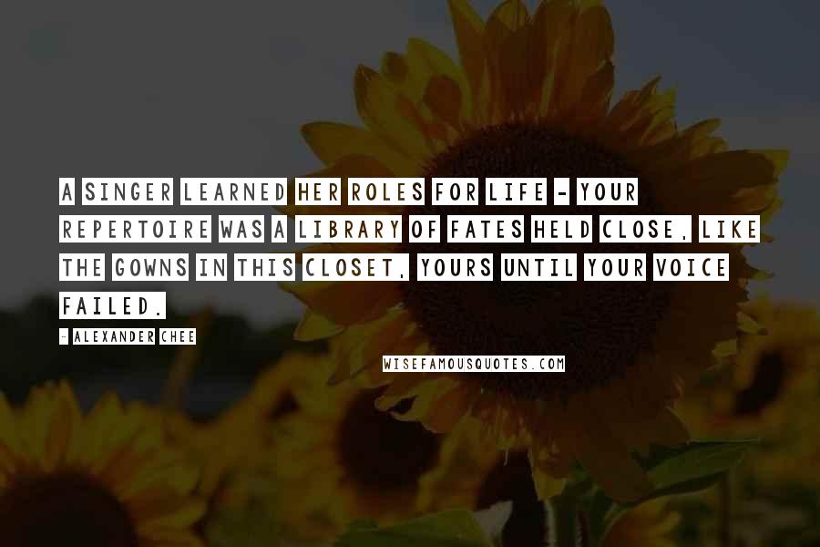 Alexander Chee Quotes: A singer learned her roles for life - your repertoire was a library of fates held close, like the gowns in this closet, yours until your voice failed.