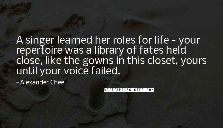 Alexander Chee Quotes: A singer learned her roles for life - your repertoire was a library of fates held close, like the gowns in this closet, yours until your voice failed.