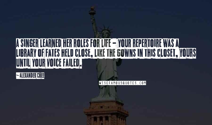 Alexander Chee Quotes: A singer learned her roles for life - your repertoire was a library of fates held close, like the gowns in this closet, yours until your voice failed.