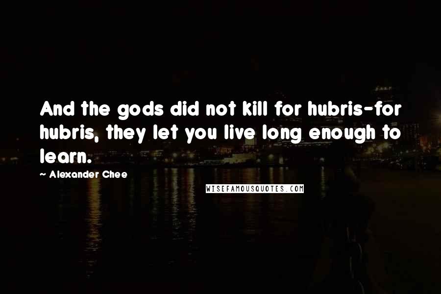 Alexander Chee Quotes: And the gods did not kill for hubris-for hubris, they let you live long enough to learn.