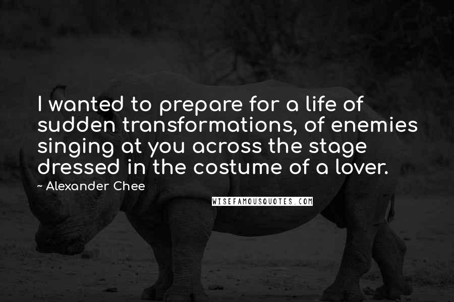 Alexander Chee Quotes: I wanted to prepare for a life of sudden transformations, of enemies singing at you across the stage dressed in the costume of a lover.