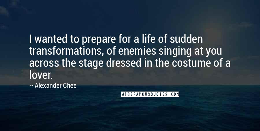 Alexander Chee Quotes: I wanted to prepare for a life of sudden transformations, of enemies singing at you across the stage dressed in the costume of a lover.
