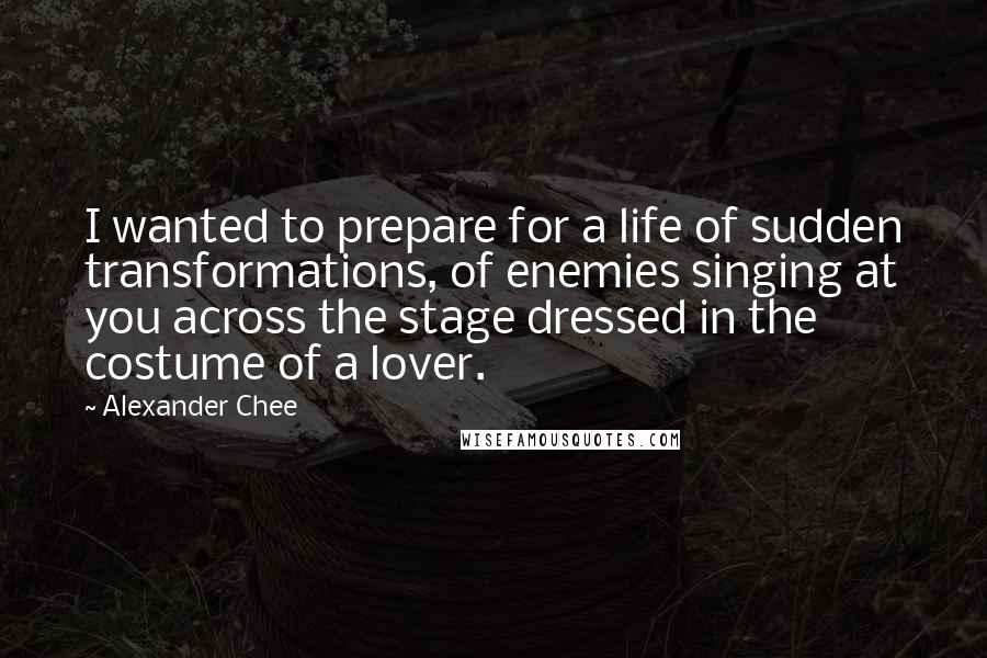 Alexander Chee Quotes: I wanted to prepare for a life of sudden transformations, of enemies singing at you across the stage dressed in the costume of a lover.