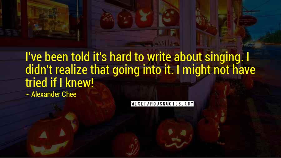 Alexander Chee Quotes: I've been told it's hard to write about singing. I didn't realize that going into it. I might not have tried if I knew!